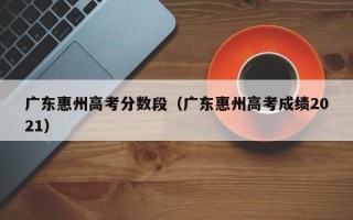 广东惠州高考分数段（广东惠州高考成绩2021）